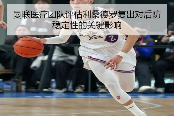 曼联医疗团队评估利桑德罗复出对后防稳定性的关键影响