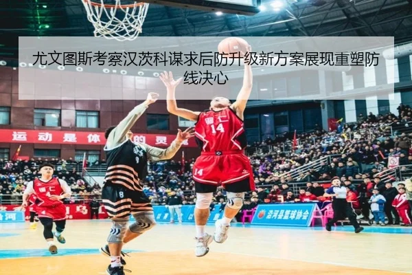 尤文图斯考察汉茨科谋求后防升级新方案展现重塑防线决心