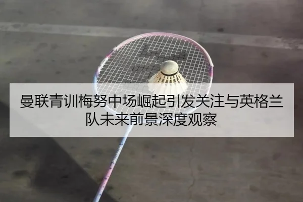 曼联青训梅努中场崛起引发关注与英格兰队未来前景深度观察